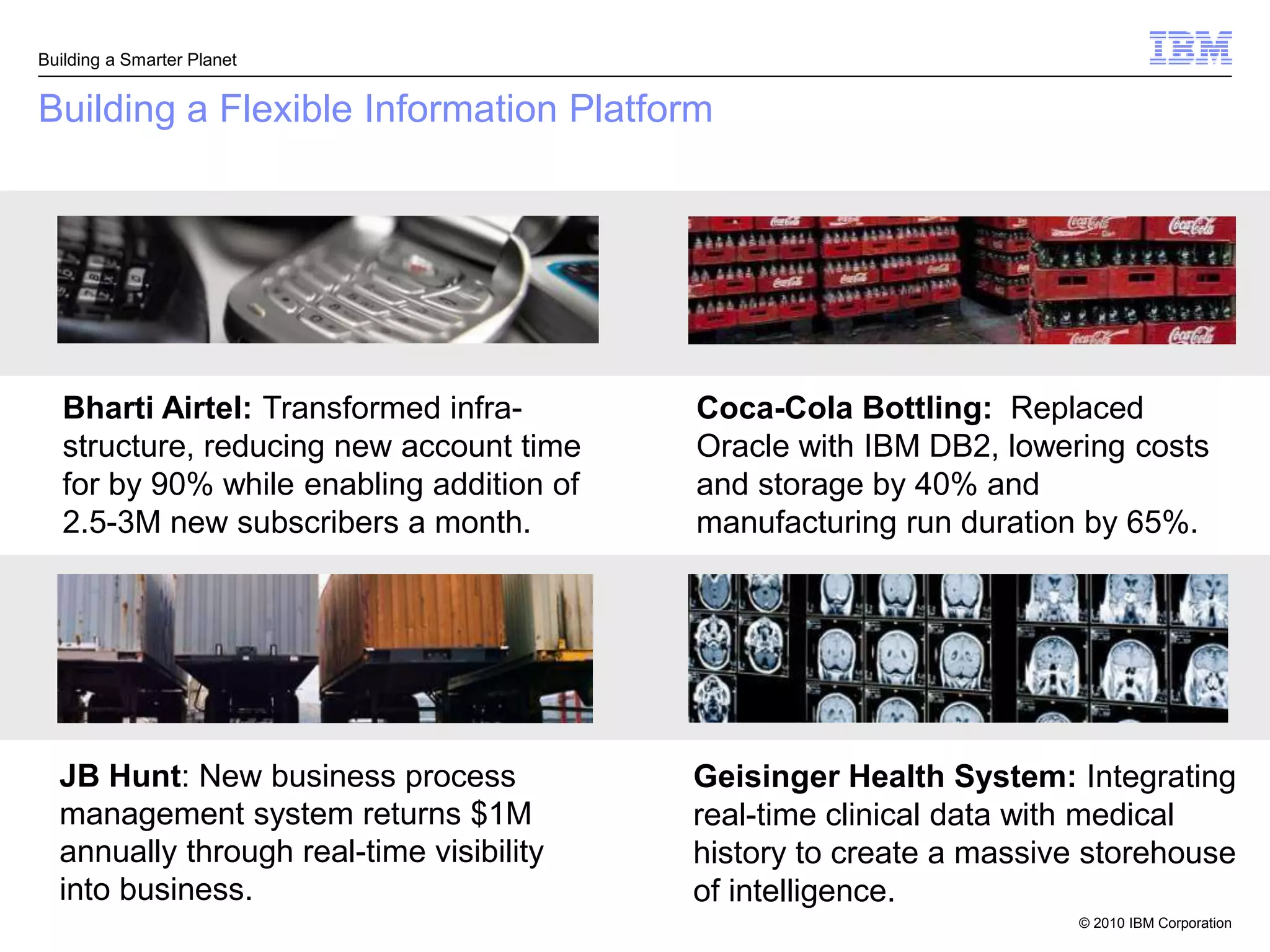 Building a Smarter Planet


Building a Flexible Information Platform




   Bharti Airtel: Transformed infra-       Coca-Cola Bottling: Replaced
   structure, reducing new account time    Oracle with IBM DB2, lowering costs
   for by 90% while enabling addition of   and storage by 40% and
   2.5-3M new subscribers a month.         manufacturing run duration by 65%.




  JB Hunt: New business process            Geisinger Health System: Integrating
  management system returns $1M            real-time clinical data with medical
  annually through real-time visibility    history to create a massive storehouse
  into business.                           of intelligence.
                                                                      © 2010 IBM Corporation
 