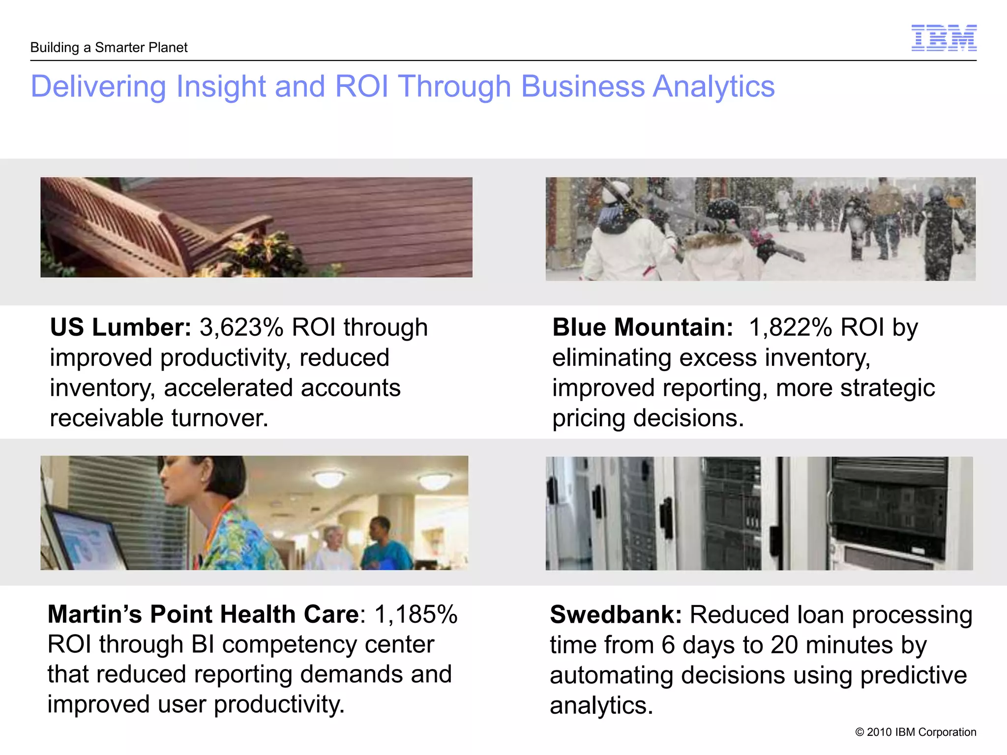 Building a Smarter Planet


Delivering Insight and ROI Through Business Analytics




   US Lumber: 3,623% ROI through       Blue Mountain: 1,822% ROI by
   improved productivity, reduced      eliminating excess inventory,
   inventory, accelerated accounts     improved reporting, more strategic
   receivable turnover.                pricing decisions.




  Martin’s Point Health Care: 1,185%   Swedbank: Reduced loan processing
  ROI through BI competency center     time from 6 days to 20 minutes by
  that reduced reporting demands and   automating decisions using predictive
  improved user productivity.          analytics.
                                                                 © 2010 IBM Corporation
 