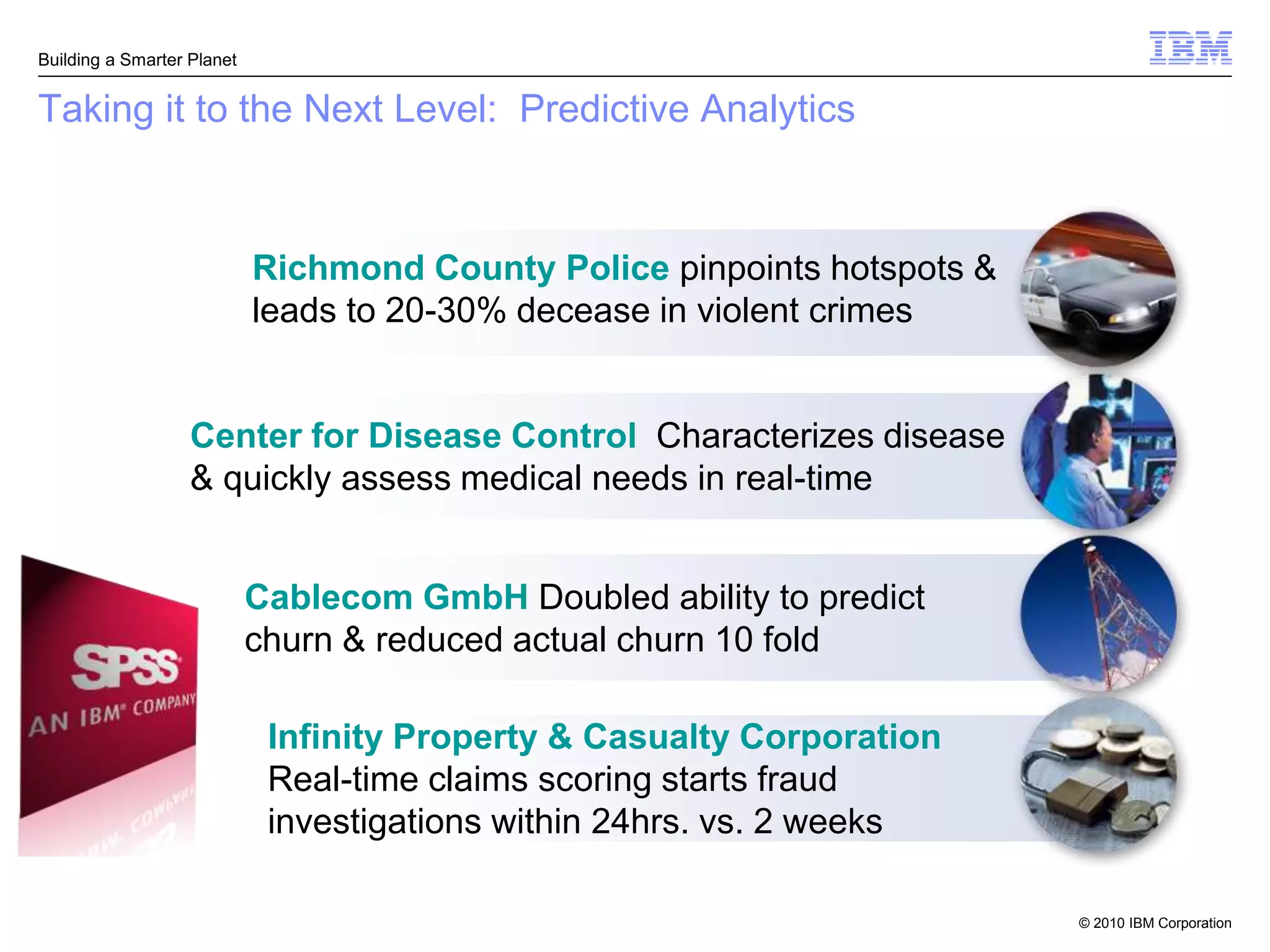 Building a Smarter Planet


Taking it to the Next Level: Predictive Analytics



                            Richmond County Police pinpoints hotspots &
                            leads to 20-30% decease in violent crimes


                   Center for Disease Control Characterizes disease
                   & quickly assess medical needs in real-time


                            Cablecom GmbH Doubled ability to predict
                            churn & reduced actual churn 10 fold

                             Infinity Property & Casualty Corporation
                             Real-time claims scoring starts fraud
                             investigations within 24hrs. vs. 2 weeks

                                                                          © 2010 IBM Corporation
 
