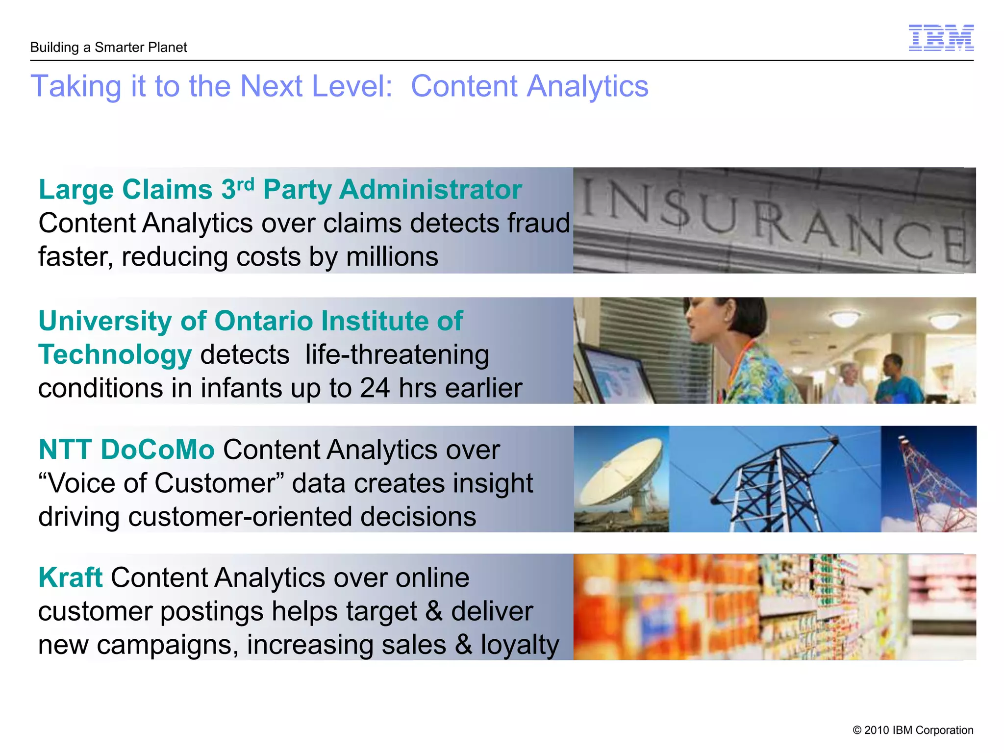 Building a Smarter Planet


Taking it to the Next Level: Content Analytics


 Large Claims 3rd Party Administrator
 Content Analytics over claims detects fraud
 faster, reducing costs by millions

 University of Ontario Institute of
 Technology detects life-threatening
 conditions in infants up to 24 hrs earlier

 NTT DoCoMo Content Analytics over
 “Voice of Customer” data creates insight
 driving customer-oriented decisions

 Kraft Content Analytics over online
 customer postings helps target & deliver
 new campaigns, increasing sales & loyalty

                                                 © 2010 IBM Corporation
 