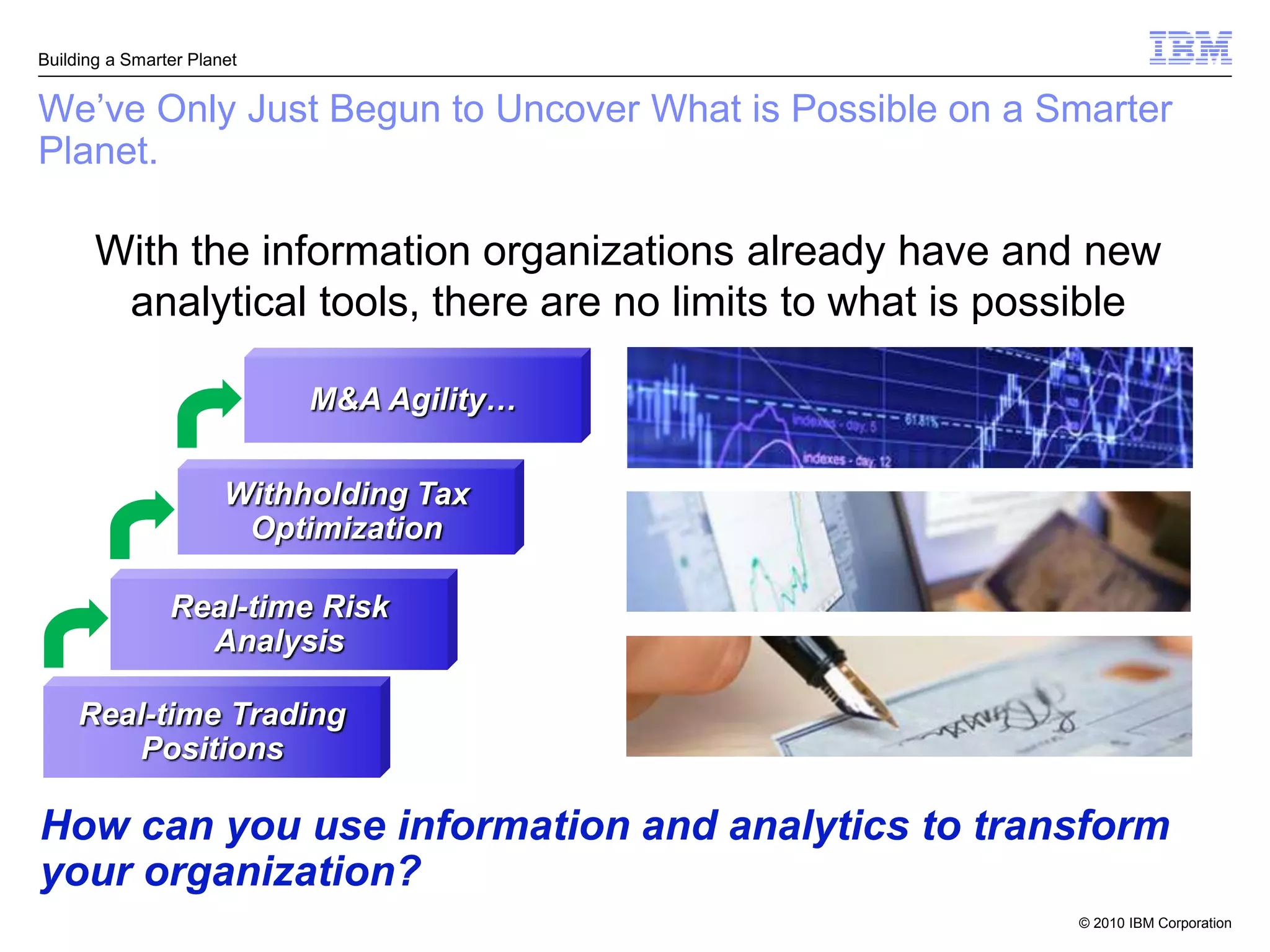 Building a Smarter Planet


We’ve Only Just Begun to Uncover What is Possible on a Smarter
Planet.

       With the information organizations already have and new
        analytical tools, there are no limits to what is possible

                            M&A Agility…

                       Withholding Tax
                        Optimization

                Real-time Risk
                  Analysis

     Real-time Trading
        Positions

How can you use information and analytics to transform
your organization?
                                                            © 2010 IBM Corporation
 