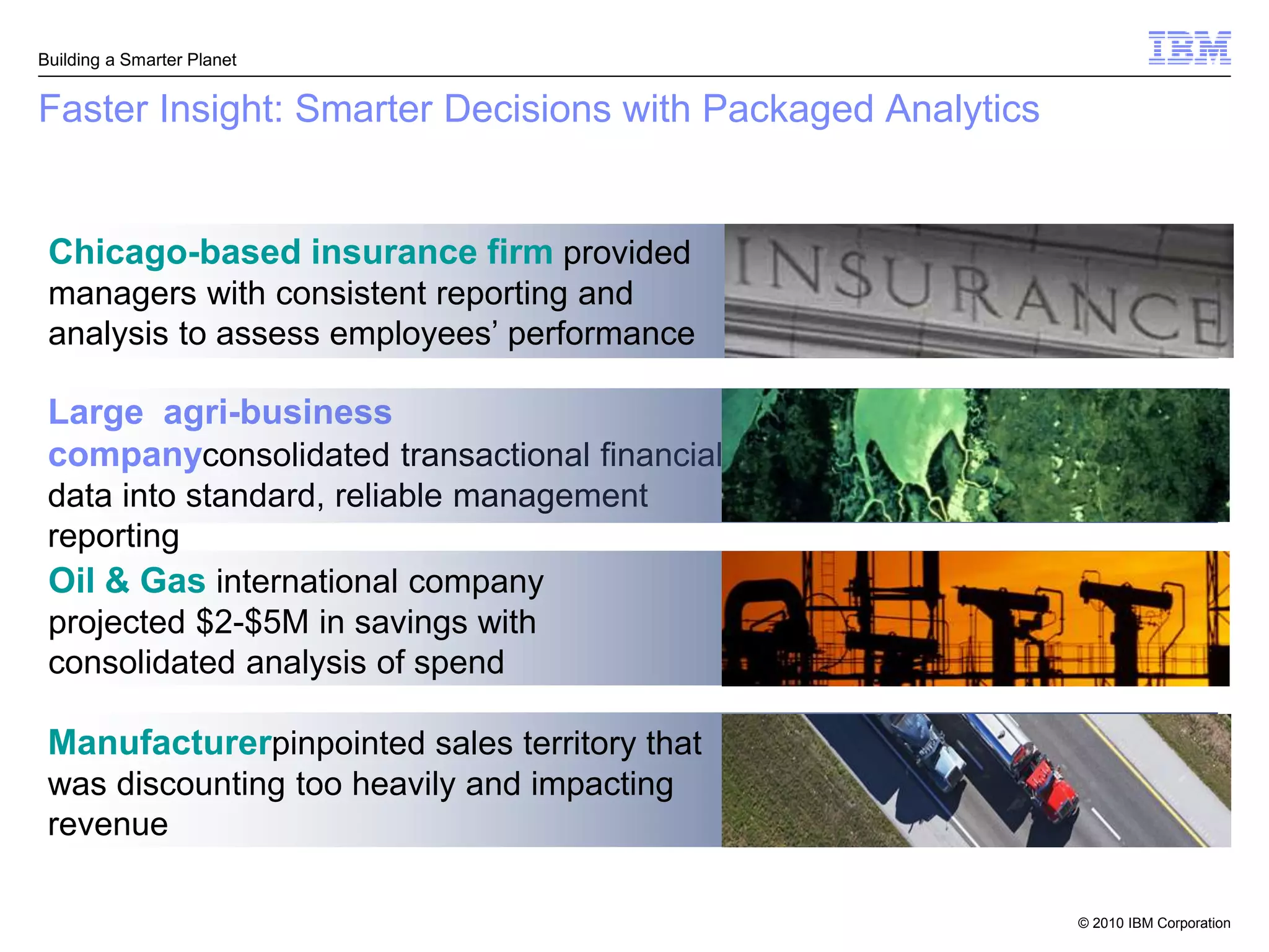 Building a Smarter Planet


Faster Insight: Smarter Decisions with Packaged Analytics


 Chicago-based insurance firm provided
 managers with consistent reporting and
 analysis to assess employees’ performance

 Large agri-business
 companyconsolidated transactional financial
 data into standard, reliable management
 reporting
 Oil & Gas international company
 projected $2-$5M in savings with
 consolidated analysis of spend

 Manufacturerpinpointed sales territory that
 was discounting too heavily and impacting
 revenue

                                                            © 2010 IBM Corporation
 