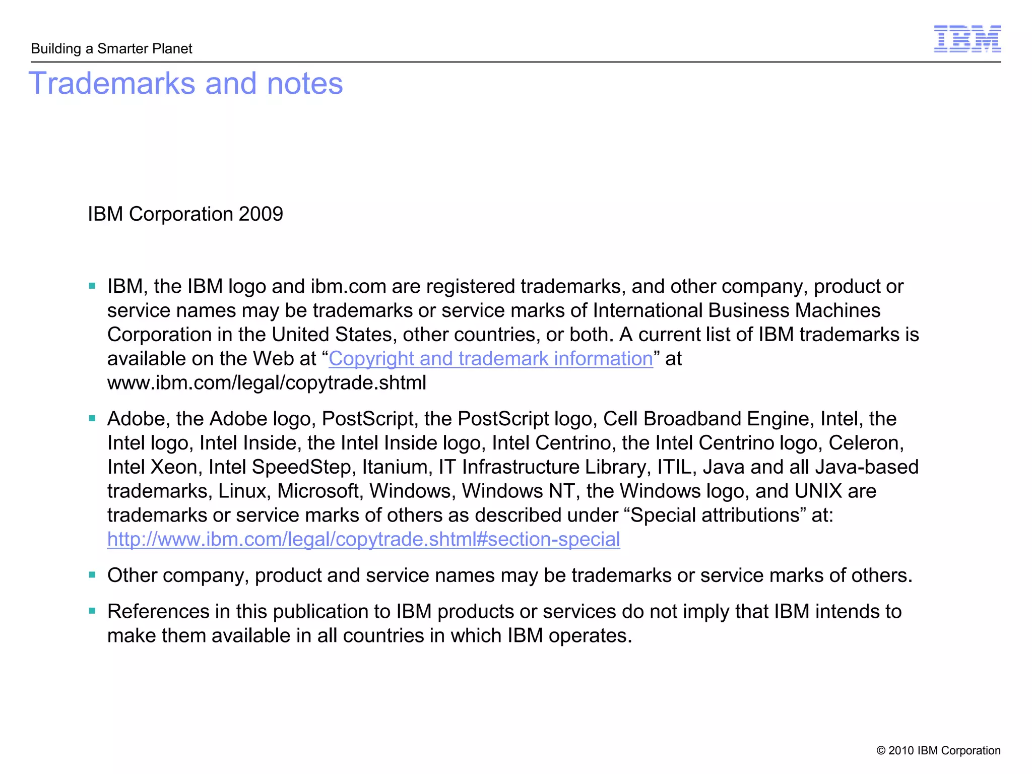 Building a Smarter Planet

Trademarks and notes



        IBM Corporation 2009


         IBM, the IBM logo and ibm.com are registered trademarks, and other company, product or
          service names may be trademarks or service marks of International Business Machines
          Corporation in the United States, other countries, or both. A current list of IBM trademarks is
          available on the Web at “Copyright and trademark information” at
          www.ibm.com/legal/copytrade.shtml
         Adobe, the Adobe logo, PostScript, the PostScript logo, Cell Broadband Engine, Intel, the
          Intel logo, Intel Inside, the Intel Inside logo, Intel Centrino, the Intel Centrino logo, Celeron,
          Intel Xeon, Intel SpeedStep, Itanium, IT Infrastructure Library, ITIL, Java and all Java-based
          trademarks, Linux, Microsoft, Windows, Windows NT, the Windows logo, and UNIX are
          trademarks or service marks of others as described under “Special attributions” at:
          http://www.ibm.com/legal/copytrade.shtml#section-special
         Other company, product and service names may be trademarks or service marks of others.
         References in this publication to IBM products or services do not imply that IBM intends to
          make them available in all countries in which IBM operates.




                                                                                                      © 2010 IBM Corporation
 