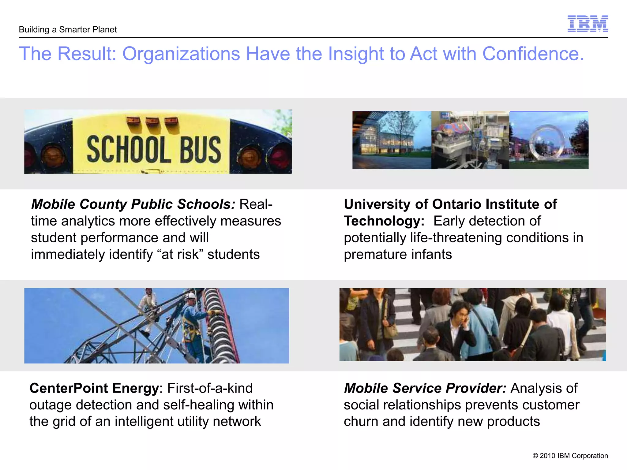 Building a Smarter Planet


The Result: Organizations Have the Insight to Act with Confidence.




   Mobile County Public Schools: Real-         University of Ontario Institute of
   time analytics more effectively measures    Technology: Early detection of
   student performance and will                potentially life-threatening conditions in
   immediately identify “at risk” students     premature infants




  CenterPoint Energy: First-of-a-kind          Mobile Service Provider: Analysis of
  outage detection and self-healing within     social relationships prevents customer
  the grid of an intelligent utility network   churn and identify new products

                                                                                © 2010 IBM Corporation
 