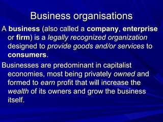 Business organisations
A business (also called a company, enterprise
or firm) is a legally recognized organization
designed to provide goods and/or services to
consumers.
Businesses are predominant in capitalist
economies, most being privately owned and
formed to earn profit that will increase the
wealth of its owners and grow the business
itself.

 