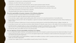 • Shareholders or investors who contribute funds for business.
• Employees and others that make up its personnel.
• Consumers or customers who consumes and/or uses its outputs (products and/or services).
• Government and local administrative bodies that regulate its commercial activities in their jurisdictions.
• Members of a local community who are either directly or indirectly influenced by its activities in their area.
• Surrounding environment of a location from it operates.
• The general public that makes up a big part of society.
The social responsibility of business comprises of the following obligations:
• A business must give a proper dividend to its shareholders or investors.
• It must provide fair wages and salaries with good working conditions.
• It must provide a regular supply of good quality goods and/or services to its consumers/customers at reasonable prices.
• It must abide by all government rules and regulations, supports its business-related policies and should pay fair taxes without keeping any
delays or dues.
• It must also contribute in betterment of a local community by doing generous activities like building schools, colleges, hospitals, etc.
• It must take immense care to see that its activities neither directly nor indirectly create a havoc on the vitality of its surrounding environment.
• It should maintain a stringent policy to curb or control pollution in regard to contamination of air, water, land, sound and radiation leakages.
Here, to do so, it must hire experienced professional individuals who are experts in their respective fields.
• It should also offer social-welfare services to the general public.
The core objectives of social responsibility of business are as follows:
• It is a concept that implies a business must operate (function) with a firm mindset to protect and promote the interest and welfare of society.
• Profit (earned through any means) must not be its only highest objective else contributions made for betterment and progress of a society
must also be given a prime importance.
• It must honestly fulfill its social responsibilities in regard to the welfare of society in which it operates and whose resources & infrastructures it
makes use of to earn huge profits.
• It should never neglect (avoid) its responsibilities towards society in which it flourishes.
 