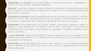 Shareholders or investors: Social responsibility of business towards its shareholders or
investors is most important of all other obligations.
Personnel: Social responsibility of business towards its personnel is important because they
are the wheels of an organization. Without their support, the commercial institution simply
can't function or operate.
Consumers or customers: Social responsibility of business towards its consumers or customers
matters a lot from sales and profit point of view. Its success is directly dependents on their
of satisfaction. Higher their rate of satisfaction greater are the chances to succeed.
Government: Social responsibility of business towards government's regulatory bodies or
agencies is quite sensitive from the license's point of view. If permission is not granted or
revoked abruptly, it can result in huge losses to an organization. Therefore, compliance in this
regard is necessary.
Local community: Social responsibility of business towards the local community of its
established area is significant. This is essential for smooth functioning of its activities without
any agitations or hindrances.
Environment: Social responsibility of business with respect to its surrounding environment
can't be sidelined at any cost. It must show a keen interest to safeguard and not harm the
vitality of the nature.
 