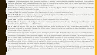 Commerce: The second element that comes in the scope of business is Commerce. It is a very important component of business and is concerned with
the buying and selling of goods. It includes all the activities which are connected to the transfer of goods from the place of production to the ultimate
consumers. The whole ranges of commerce activities are classified are as under:-
Trade: The process of buying and selling of goods is called Trade. It is the exchange of goods and services among buyers and sellers in which both the
parties are benefited. Trade is classified into two types.
1.Internal Trade: The process of buying and selling of goods within the edge of a country is called internal trade.
Wholesale Trade. The process of purchase of goods in huge quantity from producers and their resale to retailers is known as wholesale trade. The
retailer then further sells these goods to the final consumers.
Retail Trade. The retailer sale the goods and services to the ultimate consumers is known as Retail Trade.
2. External Trade: The purchase and sale of goods between two countries are called external trade. It is also called foreign trade. There are two types
of external Trade. A. Import Trade b. Export Trade.
Aid to Trade: The activities which help in the purchase of goods and services are called aids to trade. The aids which are compulsory for the
development of the trade are as follows:- Transport: The different ways of transport help in carrying goods from the places of production to centers of
utilization e.g. Railways, ships, airlines etc.
Insurance: Insurance is very essential aid to trade. The risk of damage of goods due to fire, flood, earthquake or other causes us covered by insurance.
Warehousing: Warehousing is a kind of storeroom. Nowadays most of the goods are produce in anticipation of demand. They are stored in safe places
and are released as and when demanded in the market. Warehousing thus helps in overcoming the barrier of time and creates time utility.
Banking: The commercial banks play a vital role in financing the different trade activities. They are funding the traders for stock holding and
transportation of goods. They also support the buyers and sellers of goods in receiving and making payments, both at the national and worldwide level.
The credit facility in the form of cash credit, overdrafts and loans is provided to the traders.
Advertisement: Selling of goods is the most difficult problem for the producer. Advertisement regarding the product through newspapers, magazines,
radio and television has greatly helped the consumers in choosing the goods of their taste. So advertisements play a vital role in increasing sale of
goods.
 