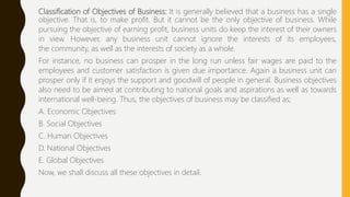 Classification of Objectives of Business: It is generally believed that a business has a single
objective. That is, to make profit. But it cannot be the only objective of business. While
pursuing the objective of earning profit, business units do keep the interest of their owners
in view. However, any business unit cannot ignore the interests of its employees,
the community, as well as the interests of society as a whole.
For instance, no business can prosper in the long run unless fair wages are paid to the
employees and customer satisfaction is given due importance. Again a business unit can
prosper only if it enjoys the support and goodwill of people in general. Business objectives
also need to be aimed at contributing to national goals and aspirations as well as towards
international well-being. Thus, the objectives of business may be classified as;
A. Economic Objectives
B. Social Objectives
C. Human Objectives
D. National Objectives
E. Global Objectives
Now, we shall discuss all these objectives in detail.
 