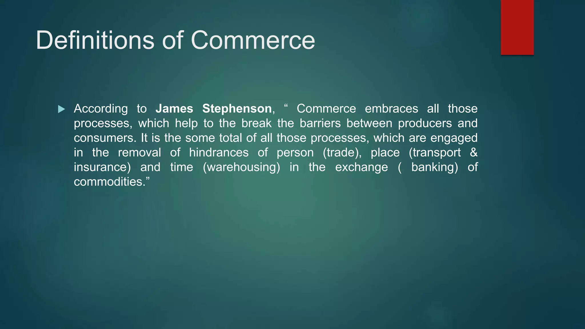 Definitions of Commerce
 According to James Stephenson, “ Commerce embraces all those
processes, which help to the break the barriers between producers and
consumers. It is the some total of all those processes, which are engaged
in the removal of hindrances of person (trade), place (transport &
insurance) and time (warehousing) in the exchange ( banking) of
commodities.”
 