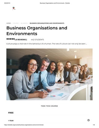 9/22/2019 Business Organisations and Environments - Edukite
https://edukite.org/course/business-organisations-and-environments/ 1/8
HOME / COURSE / BUSINESS / BUSINESS ORGANISATIONS AND ENVIRONMENTS
Business Organisations and
Environments
( 6 REVIEWS ) 442 STUDENTS
Culture plays a vital role in the behaviour of a human. The role of culture can not only be seen …

FREE
1 YEAR
TAKE THIS COURSE
 