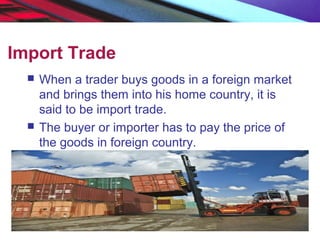 Import Trade
 When a trader buys goods in a foreign market
and brings them into his home country, it is
said to be import trade.
 The buyer or importer has to pay the price of
the goods in foreign country.
 