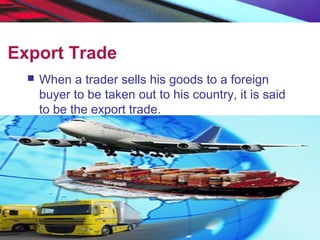 Export Trade
 When a trader sells his goods to a foreign
buyer to be taken out to his country, it is said
to be the export trade.
 