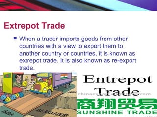 Extrepot Trade
 When a trader imports goods from other
countries with a view to export them to
another country or countries, it is known as
extrepot trade. It is also known as re-export
trade.
 