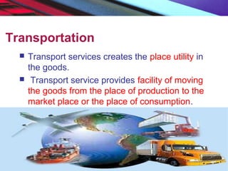 Transportation
 Transport services creates the place utility in
the goods.
 Transport service provides facility of moving
the goods from the place of production to the
market place or the place of consumption.
 