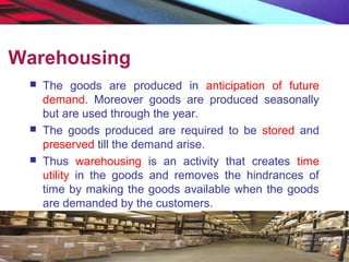 Warehousing
 The goods are produced in anticipation of future
demand. Moreover goods are produced seasonally
but are used through the year.
 The goods produced are required to be stored and
preserved till the demand arise.
 Thus warehousing is an activity that creates time
utility in the goods and removes the hindrances of
time by making the goods available when the goods
are demanded by the customers.
 