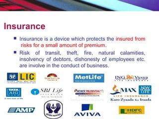 Insurance
 Insurance is a device which protects the insured from
risks for a small amount of premium.
 Risk of transit, theft, fire, natural calamities,
insolvency of debtors, dishonesty of employees etc.
are involve in the conduct of business.
 