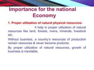 Importance for the national
Economy
1. Proper utilization of natural physical resources-
It help in proper utilization of natural
resources like land, forests, rivers, minerals, livestock
etc.
Without business, a country’s resources of production
remain resources & never become products.
By proper utilization of natural resources, growth of
business is inevitable.
 