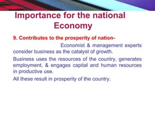 Importance for the national
Economy
9. Contributes to the prosperity of nation-
Economist & management experts
consider business as the catalyst of growth.
Business uses the resources of the country, generates
employment, & engages capital and human resources
in productive use.
All these result in prosperity of the country.
 