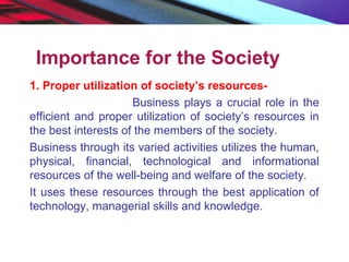 Importance for the Society
1. Proper utilization of society’s resources-
Business plays a crucial role in the
efficient and proper utilization of society’s resources in
the best interests of the members of the society.
Business through its varied activities utilizes the human,
physical, financial, technological and informational
resources of the well-being and welfare of the society.
It uses these resources through the best application of
technology, managerial skills and knowledge.
 