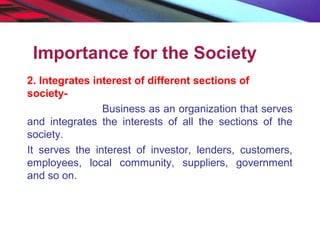 Importance for the Society
2. Integrates interest of different sections of
society-
Business as an organization that serves
and integrates the interests of all the sections of the
society.
It serves the interest of investor, lenders, customers,
employees, local community, suppliers, government
and so on.
 
