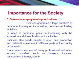 Importance for the Society
5. Generates employment opportunities-
Business generates a large numbers of
personnel to carry on its industrial, commercial/ trading
activities.
Its need to personnel goes on increasing with the
expansion and diversification of its activities.
Business also needs people to open new production
and distribution avenues in different parts of the country
or the world.
It also needs services of many professional and other
service providers such as bankers, insurers,
transporters, internet, courier.
 