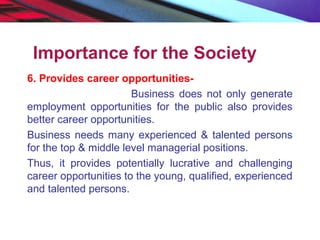 Importance for the Society
6. Provides career opportunities-
Business does not only generate
employment opportunities for the public also provides
better career opportunities.
Business needs many experienced & talented persons
for the top & middle level managerial positions.
Thus, it provides potentially lucrative and challenging
career opportunities to the young, qualified, experienced
and talented persons.
 