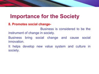 Importance for the Society
8. Promotes social change-
Business is considered to be the
instrument of change in society.
Business bring social change and cause social
innovation.
It helps develop new value system and culture in
society.
 