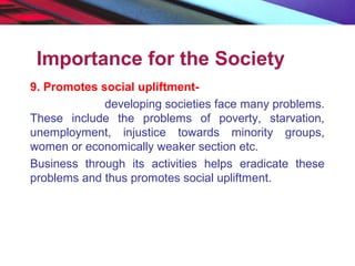 Importance for the Society
9. Promotes social upliftment-
developing societies face many problems.
These include the problems of poverty, starvation,
unemployment, injustice towards minority groups,
women or economically weaker section etc.
Business through its activities helps eradicate these
problems and thus promotes social upliftment.
 