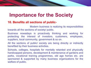 Importance for the Society
10. Benefits all sections of public-
Modern business is realizing its responsibilities
towards all the sections of society/ public.
Business nowadays is proactively thinking and working for
protecting the interest of investors, customers, employees,
suppliers, local community, government & so on.
All the sections of public/ society are being directly or indirectly
benefited by their business activities.
Schools, colleges, hospitals for mentally retarded and physically
handicapped persons, development & maintenance of gardens and
parks, vocational training programmes, old age homes etc. are
sponsored & supported by many business organizations for the
welfare of public.
 