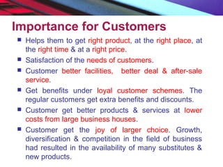 Importance for Customers
 Helps them to get right product, at the right place, at
the right time & at a right price.
 Satisfaction of the needs of customers.
 Customer better facilities, better deal & after-sale
service.
 Get benefits under loyal customer schemes. The
regular customers get extra benefits and discounts.
 Customer get better products & services at lower
costs from large business houses.
 Customer get the joy of larger choice. Growth,
diversification & competition in the field of business
had resulted in the availability of many substitutes &
new products.
 