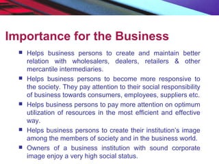 Importance for the Business
 Helps business persons to create and maintain better
relation with wholesalers, dealers, retailers & other
mercantile intermediaries.
 Helps business persons to become more responsive to
the society. They pay attention to their social responsibility
of business towards consumers, employees, suppliers etc.
 Helps business persons to pay more attention on optimum
utilization of resources in the most efficient and effective
way.
 Helps business persons to create their institution’s image
among the members of society and in the business world.
 Owners of a business institution with sound corporate
image enjoy a very high social status.
 