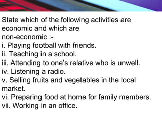 State which of the following activities are
economic and which are
non-economic :-
i. Playing football with friends.
ii. Teaching in a school.
iii. Attending to one’s relative who is unwell.
iv. Listening a radio.
v. Selling fruits and vegetables in the local
market.
vi. Preparing food at home for family members.
vii. Working in an office.
 