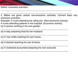 Define ‘economic activities’.
______________________________________________________________
______________________________________________________________
2. Below are given certain non-economic activities. Convert them into
economic activities.
Example: A nurse attending her ailing son. (Non-economic activity)
A nurse attending patients in her hospital. (Economic activity)
(a) A person working in his own garden.
___________________________________________________________
(b) A lady preparing food for her husband.
___________________________________________________________
(c) A man white-washing his own house.
___________________________________________________________
(d) A teacher teaching his son at home.
___________________________________________________________
(e) A chartered accountant preparing his own accounts.
___________________________________________________________
 
