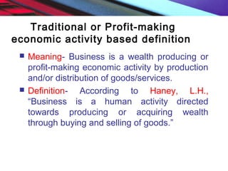 Traditional or Profit-making
economic activity based definition
 Meaning- Business is a wealth producing or
profit-making economic activity by production
and/or distribution of goods/services.
 Definition- According to Haney, L.H.,
“Business is a human activity directed
towards producing or acquiring wealth
through buying and selling of goods.”
 
