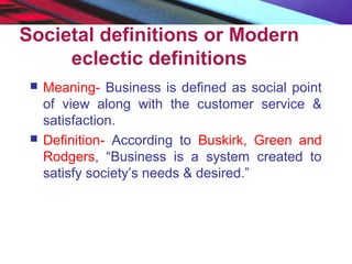 Societal definitions or Modern
eclectic definitions
 Meaning- Business is defined as social point
of view along with the customer service &
satisfaction.
 Definition- According to Buskirk, Green and
Rodgers, “Business is a system created to
satisfy society’s needs & desired.”
 