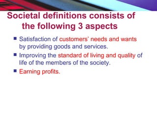 Societal definitions consists of
the following 3 aspects
 Satisfaction of customers’ needs and wants
by providing goods and services.
 Improving the standard of living and quality of
life of the members of the society.
 Earning profits.
 
