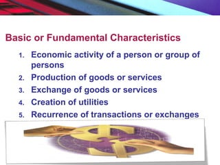 Basic or Fundamental Characteristics
1. Economic activity of a person or group of
persons
2. Production of goods or services
3. Exchange of goods or services
4. Creation of utilities
5. Recurrence of transactions or exchanges
 