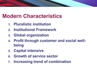 Modern Characteristics
1. Pluralistic institution
2. Institutional Framework
3. Global organization
4. Profit through customer and social well-
being
5. Capital intensive
6. Growth of service sector
7. Increasing trend of combination
 