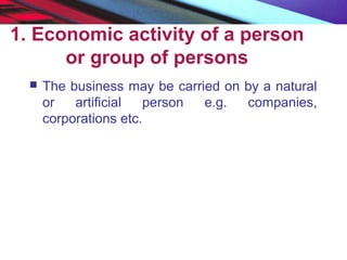 1. Economic activity of a person
or group of persons
 The business may be carried on by a natural
or artificial person e.g. companies,
corporations etc.
 
