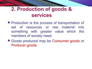 2. Production of goods &
services
 Production is the process of transportation of
set of resources or raw material into
something with greater value which the
members of society need.
 Goods produced may be Consumer goods or
Producer goods.
 