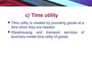 c) Time utility
 Time utility is created by providing goods at a
time when they are needed.
 Warehousing and transport services of
business create time utility of goods.
 