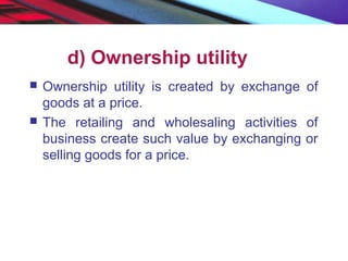d) Ownership utility
 Ownership utility is created by exchange of
goods at a price.
 The retailing and wholesaling activities of
business create such value by exchanging or
selling goods for a price.
 