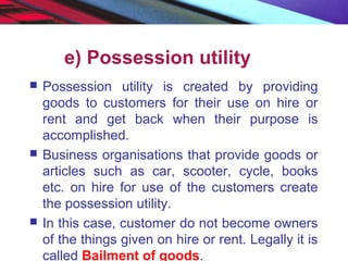 e) Possession utility
 Possession utility is created by providing
goods to customers for their use on hire or
rent and get back when their purpose is
accomplished.
 Business organisations that provide goods or
articles such as car, scooter, cycle, books
etc. on hire for use of the customers create
the possession utility.
 In this case, customer do not become owners
of the things given on hire or rent. Legally it is
called Bailment of goods.
 