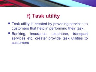 f) Task utility
 Task utility is created by providing services to
customers that help in performing their task.
 Banking, insurance, telephone, transport
services etc. create/ provide task utilities to
customers
 