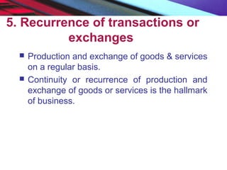 5. Recurrence of transactions or
exchanges
 Production and exchange of goods & services
on a regular basis.
 Continuity or recurrence of production and
exchange of goods or services is the hallmark
of business.
 