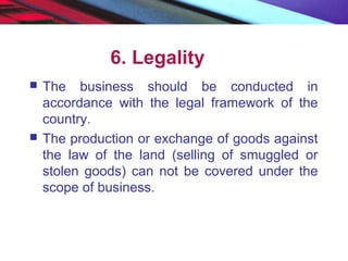 6. Legality
 The business should be conducted in
accordance with the legal framework of the
country.
 The production or exchange of goods against
the law of the land (selling of smuggled or
stolen goods) can not be covered under the
scope of business.
 