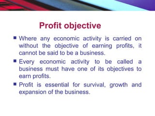 Profit objective
 Where any economic activity is carried on
without the objective of earning profits, it
cannot be said to be a business.
 Every economic activity to be called a
business must have one of its objectives to
earn profits.
 Profit is essential for survival, growth and
expansion of the business.
 