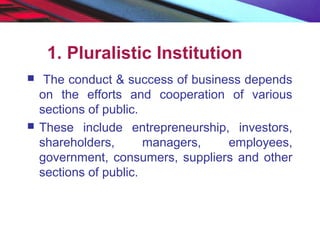 1. Pluralistic Institution
 The conduct & success of business depends
on the efforts and cooperation of various
sections of public.
 These include entrepreneurship, investors,
shareholders, managers, employees,
government, consumers, suppliers and other
sections of public.
 