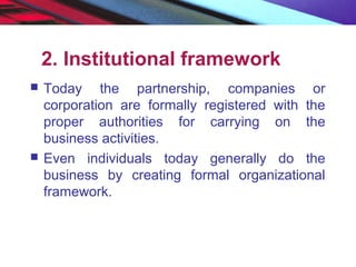 2. Institutional framework
 Today the partnership, companies or
corporation are formally registered with the
proper authorities for carrying on the
business activities.
 Even individuals today generally do the
business by creating formal organizational
framework.
 